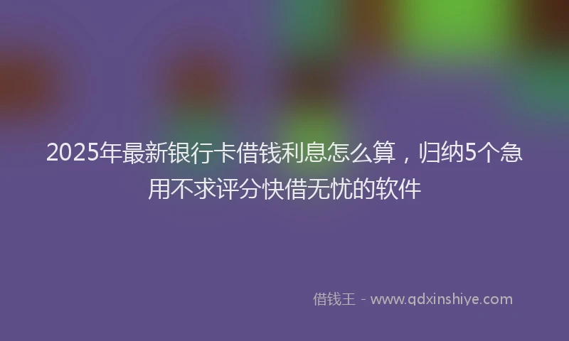 2025年最新银行卡借钱利息怎么算，归纳5个急用不求评分快借无忧的软件