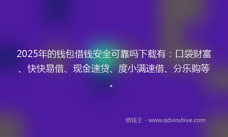2025年的钱包借钱安全可靠吗下载有：口袋财富、快快易借、现金速贷、度小满速借、分乐购等。