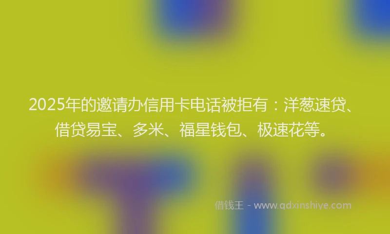 2025年的邀请办信用卡电话被拒有：洋葱速贷、借贷易宝、多米、福星钱包、极速花等。