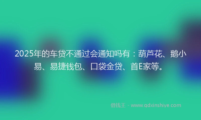 2025年的车贷不通过会通知吗有：葫芦花、鹅小易、易捷钱包、口袋金贷、首E家等。
