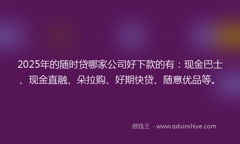 2025年的随时贷哪家公司好下款的有：现金巴士、现金直融、朵拉购、好期快贷、随意优品等。