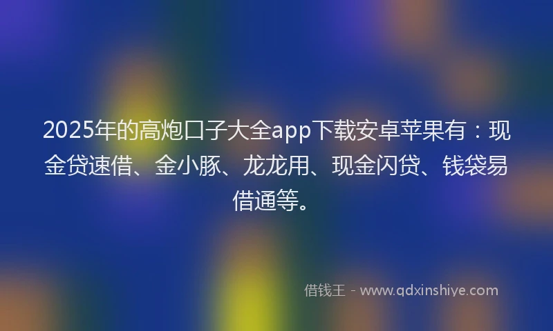 2025年的高炮口子大全app下载安卓苹果有：现金贷速借、金小豚、龙龙用、现金闪贷、钱袋易借通等。
