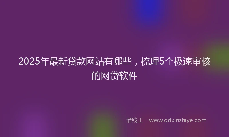 2025年最新贷款网站有哪些，梳理5个极速审核的网贷软件
