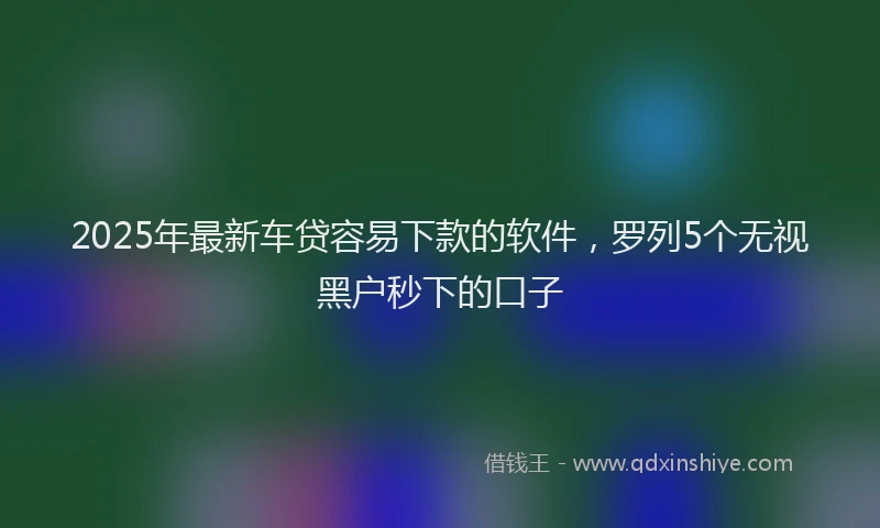 2025年最新车贷容易下款的软件，罗列5个无视黑户秒下的口子