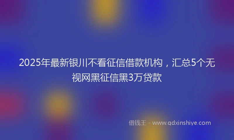 2025年最新银川不看征信借款机构，汇总5个无视网黑征信黑3万贷款