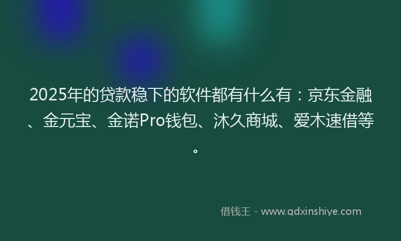 2025年的贷款稳下的软件都有什么有：京东金融、金元宝、金诺Pro钱包、沐久商城、爱木速借等。
