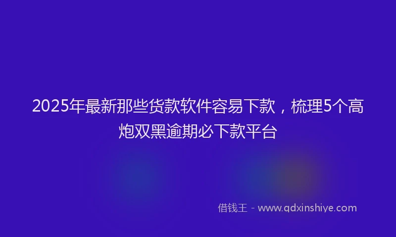 2025年最新那些货款软件容易下款，梳理5个高炮双黑逾期必下款平台