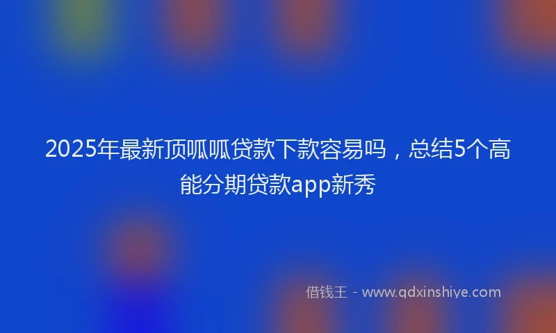 2025年最新顶呱呱贷款下款容易吗，总结5个高能分期贷款app新秀
