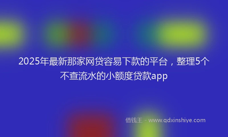2025年最新那家网贷容易下款的平台，整理5个不查流水的小额度贷款app