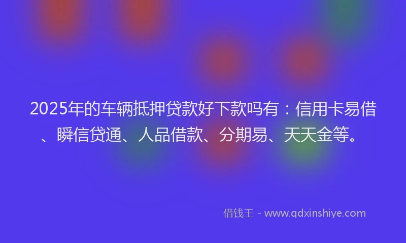 2025年的车辆抵押贷款好下款吗有：信用卡易借、瞬信贷通、人品借款、分期易、天天金等。