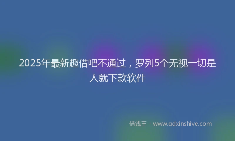 2025年最新趣借吧不通过，罗列5个无视一切是人就下款软件