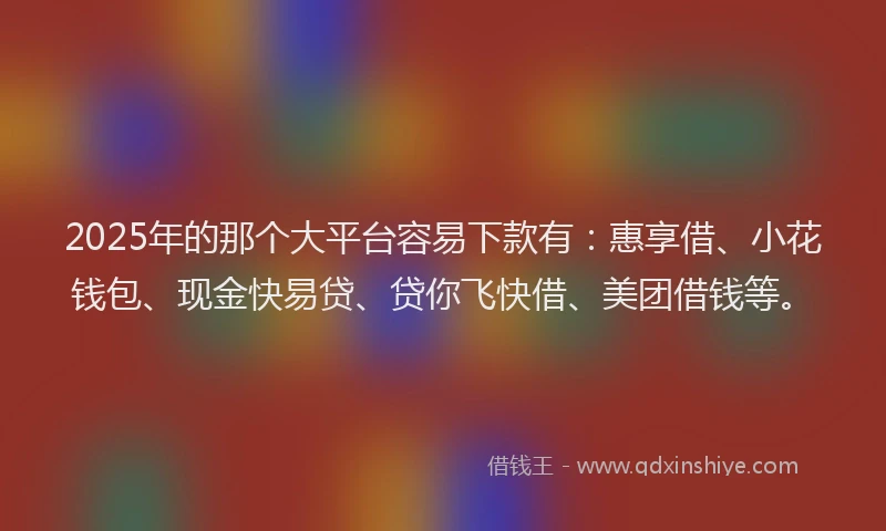 2025年的那个大平台容易下款有：惠享借、小花钱包、现金快易贷、贷你飞快借、美团借钱等。