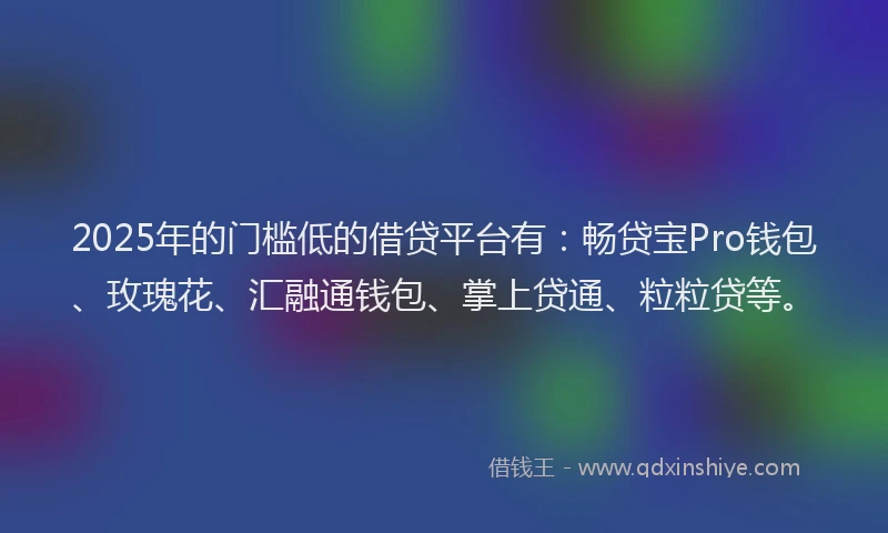 2025年的门槛低的借贷平台有：畅贷宝Pro钱包、玫瑰花、汇融通钱包、掌上贷通、粒粒贷等。
