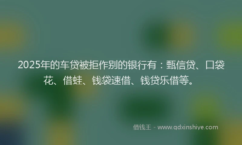2025年的车贷被拒作别的银行有：甄信贷、口袋花、借蛙、钱袋速借、钱贷乐借等。