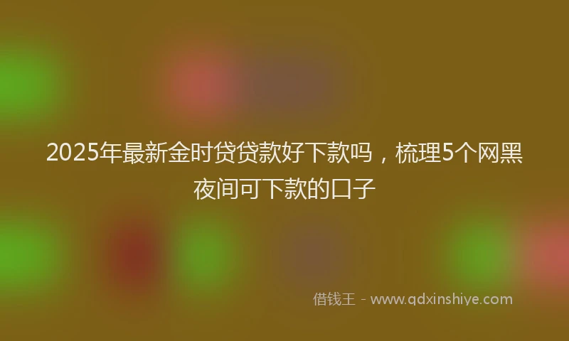 2025年最新金时贷贷款好下款吗，梳理5个网黑夜间可下款的口子