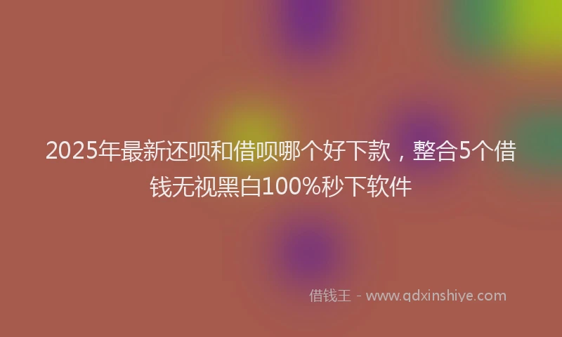 2025年最新还呗和借呗哪个好下款，整合5个借钱无视黑白100%秒下软件