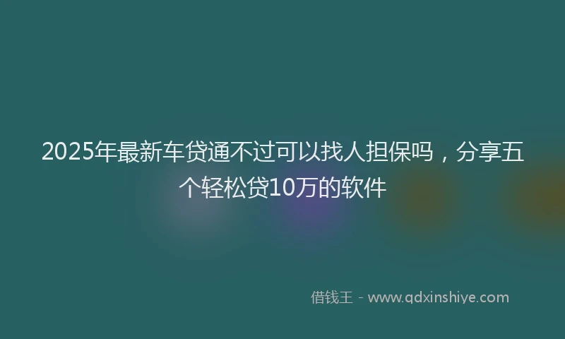 2025年最新车贷通不过可以找人担保吗，分享五个轻松贷10万的软件