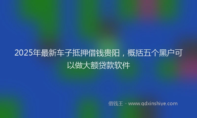 2025年最新车子抵押借钱贵阳，概括五个黑户可以做大额贷款软件