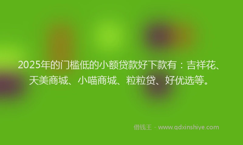 2025年的门槛低的小额贷款好下款有：吉祥花、天美商城、小喵商城、粒粒贷、好优选等。