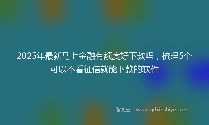 2025年最新马上金融有额度好下款吗，梳理5个可以不看征信就能下款的软件