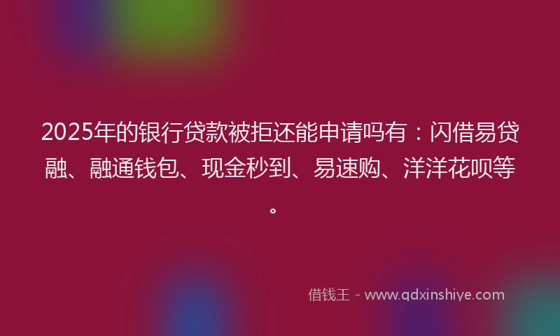 2025年的银行贷款被拒还能申请吗有：闪借易贷融、融通钱包、现金秒到、易速购、洋洋花呗等。