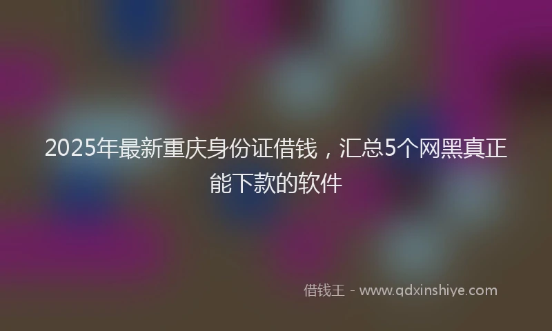 2025年最新重庆身份证借钱，汇总5个网黑真正能下款的软件