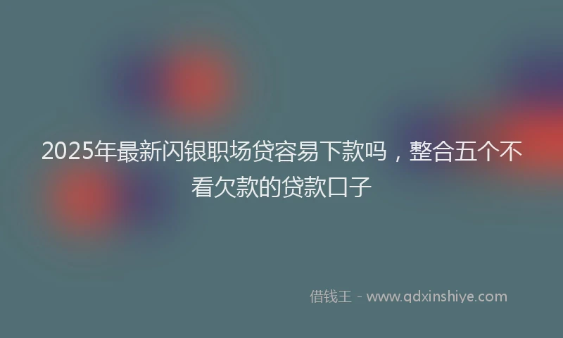 2025年最新闪银职场贷容易下款吗,整合五个不看欠款的贷款口子