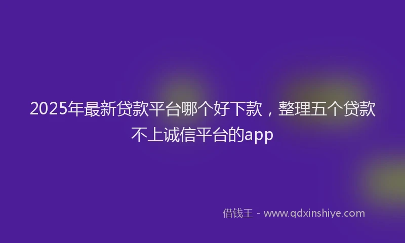 2025年最新贷款平台哪个好下款，整理五个贷款不上诚信平台的app