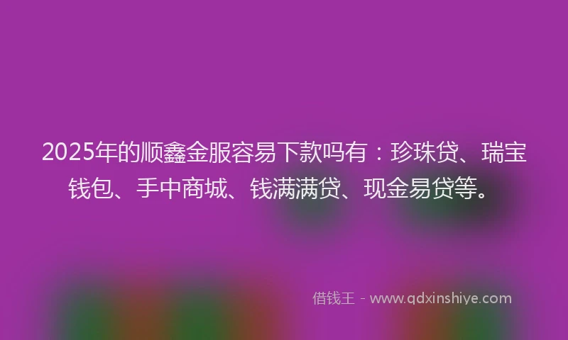 2025年的顺鑫金服容易下款吗有：珍珠贷、瑞宝钱包、手中商城、钱满满贷、现金易贷等。