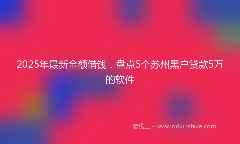 2025年最新金额借钱，盘点5个苏州黑户贷款5万的软件