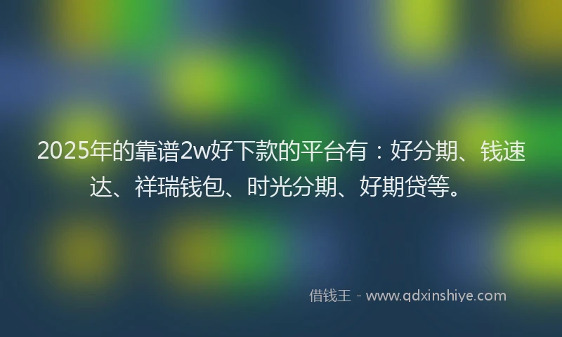 2025年的靠谱2w好下款的平台有：好分期、钱速达、祥瑞钱包、时光分期、好期贷等。