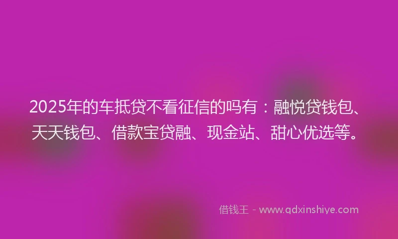2025年的车抵贷不看征信的吗有：融悦贷钱包、天天钱包、借款宝贷融、现金站、甜心优选等。