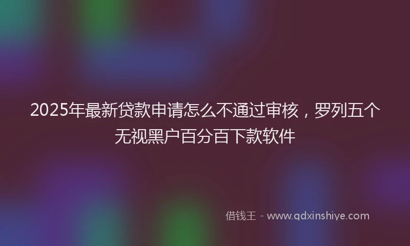 2025年最新贷款申请怎么不通过审核，罗列五个无视黑户百分百下款软件
