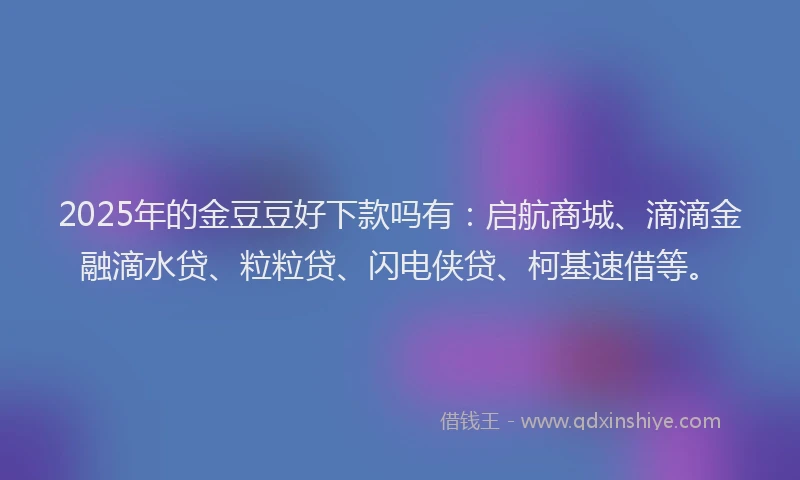 2025年的金豆豆好下款吗有：启航商城、滴滴金融滴水贷、粒粒贷、闪电侠贷、柯基速借等。