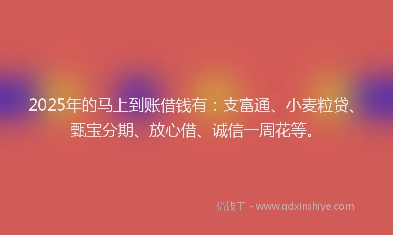 2025年的马上到账借钱有：支富通、小麦粒贷、甄宝分期、放心借、诚信一周花等。