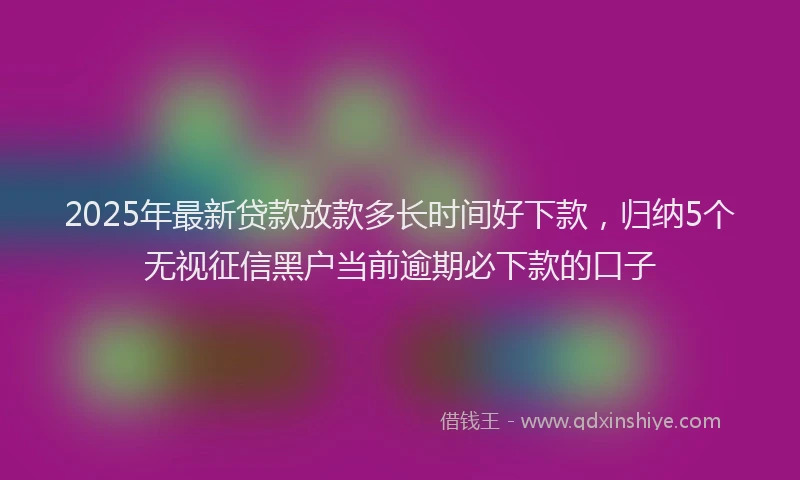 2025年最新贷款放款多长时间好下款，归纳5个无视征信黑户当前逾期必下款的口子