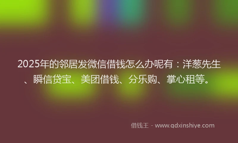 2025年的邻居发微信借钱怎么办呢有：洋葱先生、瞬信贷宝、美团借钱、分乐购、掌心租等。
