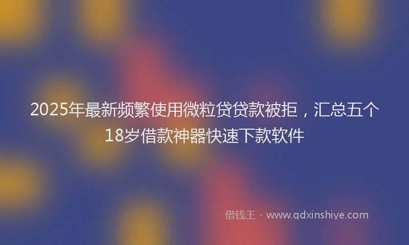 2025年最新频繁使用微粒贷贷款被拒，汇总五个18岁借款神器快速下款软件