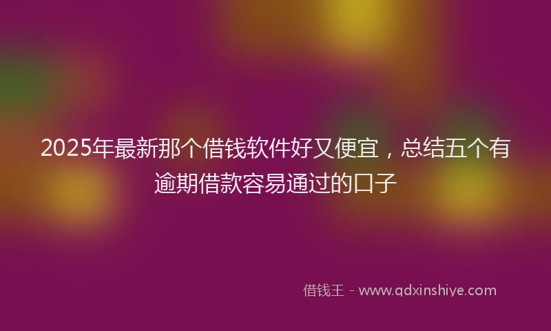 2025年最新那个借钱软件好又便宜，总结五个有逾期借款容易通过的口子