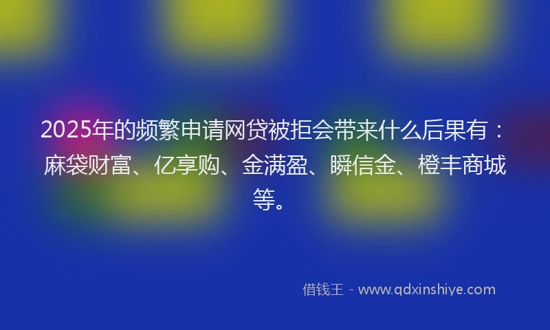 2025年的频繁申请网贷被拒会带来什么后果有：麻袋财富、亿享购、金满盈、瞬信金、橙丰商城等。