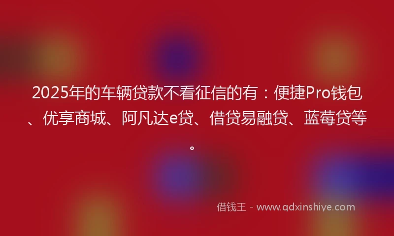 2025年的车辆贷款不看征信的有：便捷Pro钱包、优享商城、阿凡达e贷、借贷易融贷、蓝莓贷等。