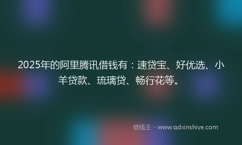 2025年的阿里腾讯借钱有：速贷宝、好优选、小羊贷款、琉璃贷、畅行花等。