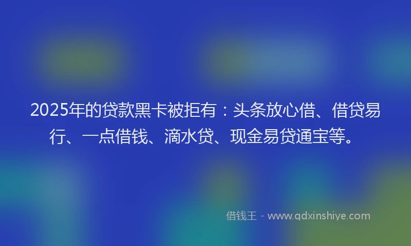 2025年的贷款黑卡被拒有：头条放心借、借贷易行、一点借钱、滴水贷、现金易贷通宝等。
