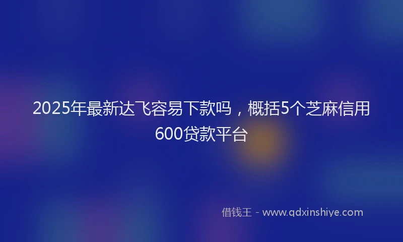 2025年最新达飞容易下款吗，概括5个芝麻信用600贷款平台