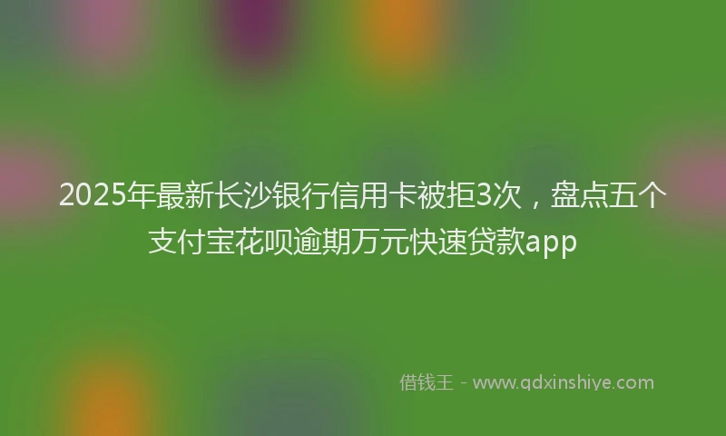2025年最新长沙银行信用卡被拒3次，盘点五个支付宝花呗逾期万元快速贷款app