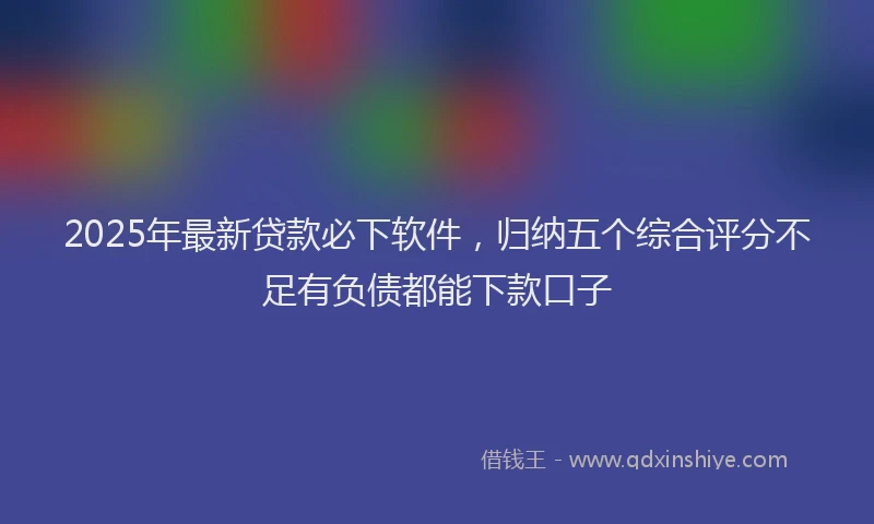 2025年最新贷款必下软件，归纳五个综合评分不足有负债都能下款口子