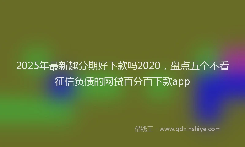 2025年最新趣分期好下款吗2020，盘点五个不看征信负债的网贷百分百下款app