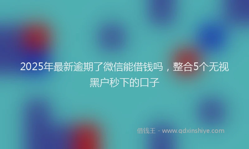 2025年最新逾期了微信能借钱吗，整合5个无视黑户秒下的口子