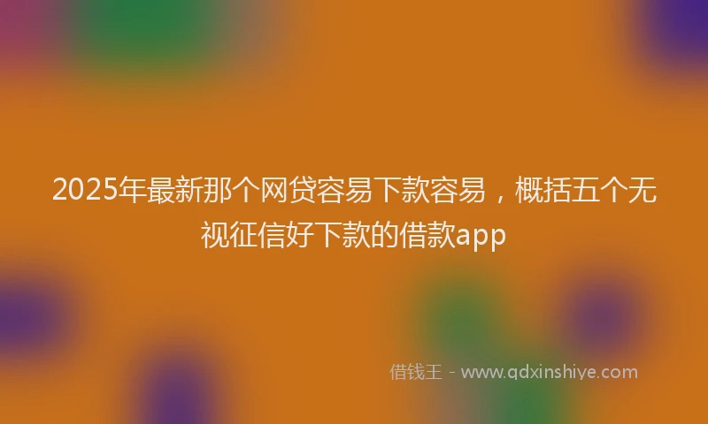 2025年最新那个网贷容易下款容易，概括五个无视征信好下款的借款app
