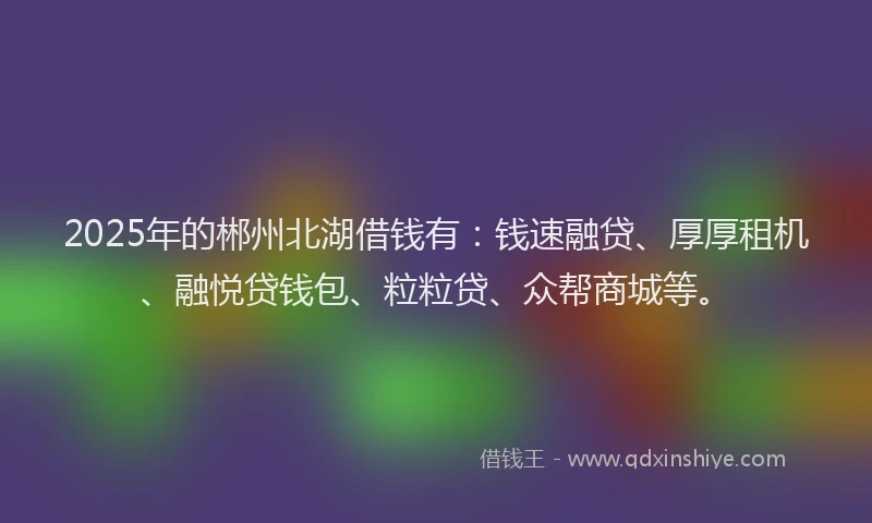 2025年的郴州北湖借钱有：钱速融贷、厚厚租机、融悦贷钱包、粒粒贷、众帮商城等。